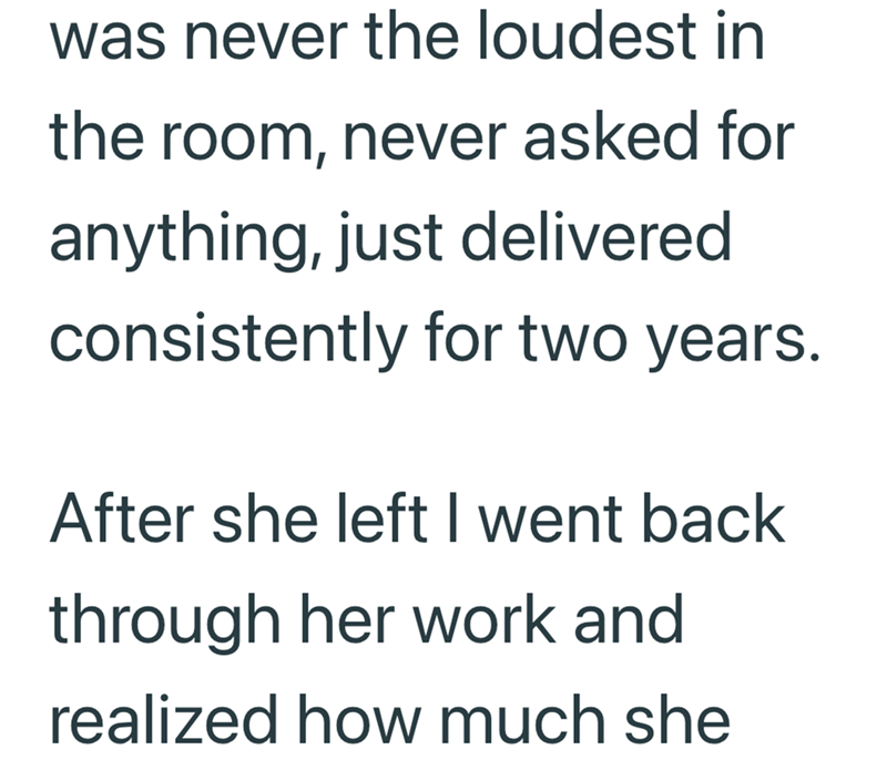 was never the loudest in the room, never asked for anything, just delivered consistently for two years. After she left I went back through her work and realized how much she