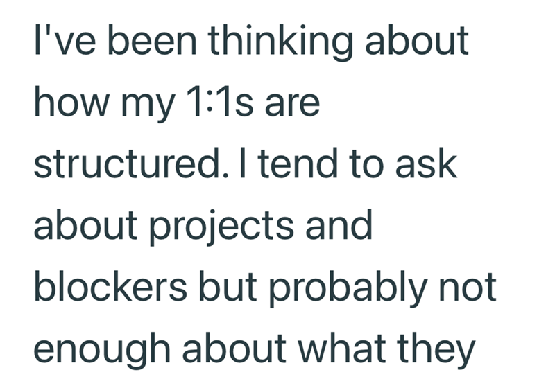 I've been thinking about how my 1:1s are structured. I tend to ask about projects and blockers but probably not enough about what they
