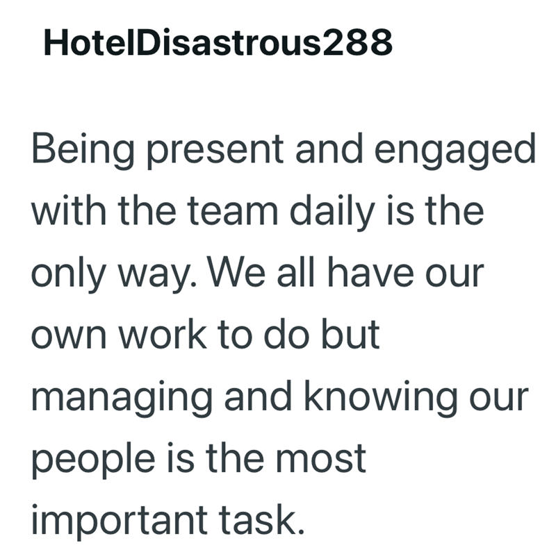 HotelDisastrous288 Being present and engaged with the team daily is the only way. We all have our own work to do but managing and knowing our people is the most important task.
