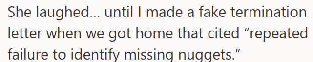 She laughed... until I made a fake termination letter when we got home that cited "repeated failure to identify missing nuggets."