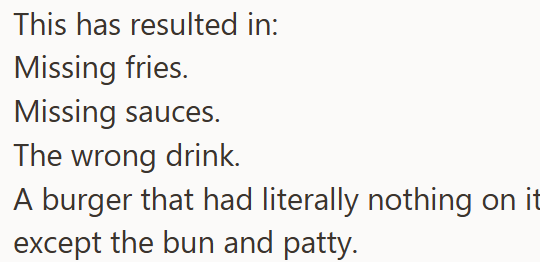 This has resulted in: Missing fries. Missing sauces. The wrong drink. A burger that had literally nothing on it except the bun and patty.