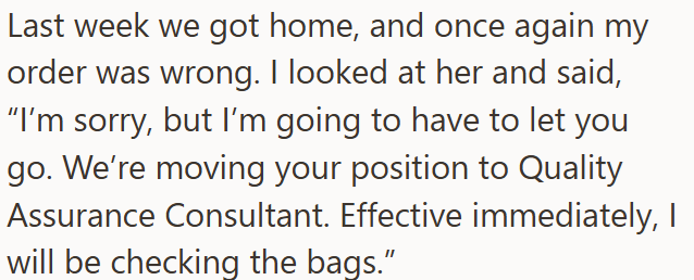 Last week we got home, and once again my order was wrong. I looked at her and said, "I'm sorry, but I'm going to have to let you go. We're moving your position to Quality Assurance Consultant. Effective immediately, I will be checking the bags."