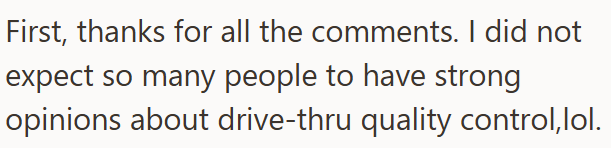 First, thanks for all the comments. I did not expect so many people to have strong opinions about drive-thru quality control,lol.