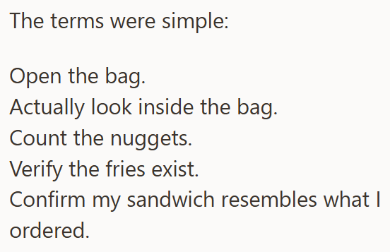 The terms were simple: Open the bag. Actually look inside the bag. Count the nuggets. Verify the fries exist. Confirm my sandwich resembles what I ordered.