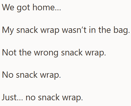 We got home... My snack wrap wasn't in the bag. Not the wrong snack wrap. No snack wrap. Just... no snack wrap.