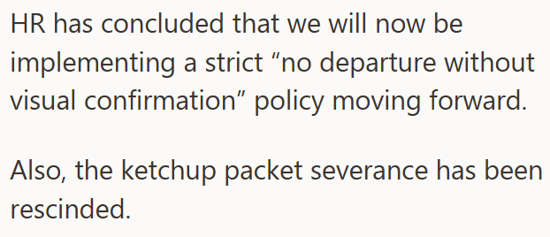 HR has concluded that we will now be implementing a strict "no departure without visual confirmation” policy moving forward. Also, the ketchup packet severance has been rescinded.