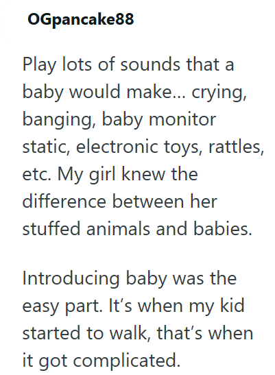 OGpancake88 Play lots of sounds that a baby would make... crying, banging, baby monitor static, electronic toys, rattles, etc. My girl knew the difference between her stuffed animals and babies. Introducing baby was the easy part. It's when my kid started to walk, that's when it got complicated.