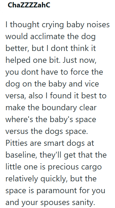 ChaZZZZahC I thought crying baby noises would acclimate the dog better, but I dont think it helped one bit. Just now, you dont have to force the dog on the baby and vice versa, also I found it best to make the boundary clear where's the baby's space versus the dogs space. Pitties are smart dogs at baseline, they'll get that the little one is precious cargo relatively quickly, but the space is paramount for you and your spouses sanity.