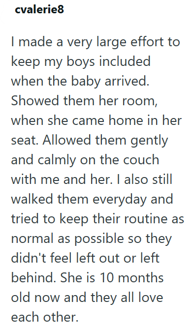 cvalerie8 I made a very large effort to keep my boys included when the baby arrived. Showed them her room, when she came home in her seat. Allowed them gently and calmly on the couch with me and her. I also still walked them everyday and tried to keep their routine as normal as possible so they didn't feel left out or left behind. She is 10 months old now and they all love each other.