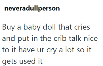 neveradullperson Buy a baby doll that cries and put in the crib talk nice to it have ur cry a lot so it gets used it