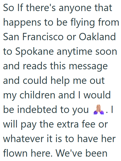 So If there's anyone that happens to be flying from San Francisco or Oakland to Spokane anytime soon and reads this message and could help me out my children and I would be indebted to you! will pay the extra fee or whatever it is to have her flown here. We've been