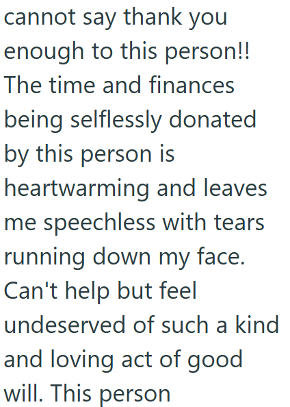 cannot say thank you enough to this person!! The time and finances being selflessly donated by this person is heartwarming and leaves me speechless with tears running down my face. Can't help but feel undeserved of such a kind and loving act of good will. This person
