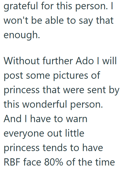 grateful for this person. I won't be able to say that enough. Without further Ado I will post some pictures of princess that were sent by this wonderful person. And I have to warn everyone out little princess tends to have RBF face 80% of the time