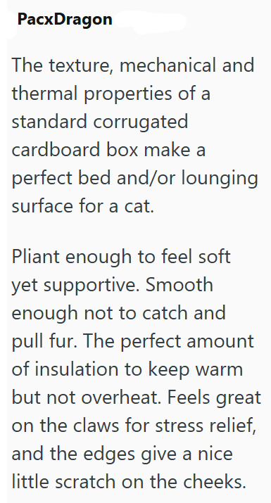 PacxDragon The texture, mechanical and thermal properties of a standard corrugated cardboard box make a perfect bed and/or lounging surface for a cat. Pliant enough to feel soft yet supportive. Smooth enough not to catch and pull fur. The perfect amount of insulation to keep warm but not overheat. Feels great on the claws for stress relief, and the edges give a nice little scratch on the cheeks.