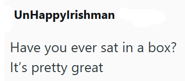 UnHappylrishman Have you ever sat in a box? It's pretty great