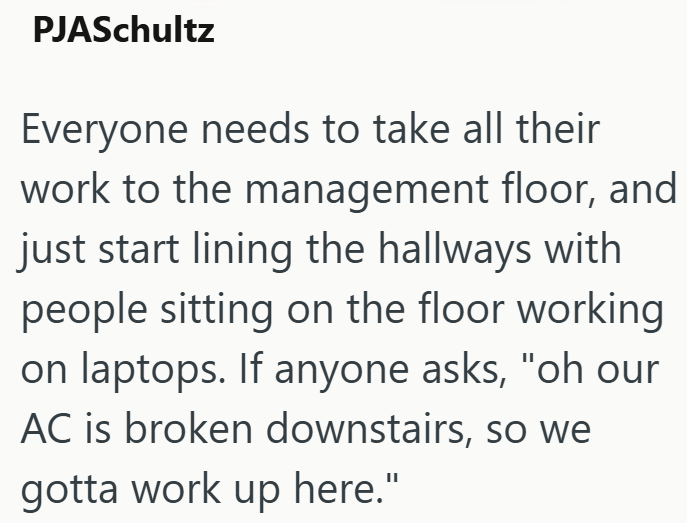 PJASchultz Everyone needs to take all their work to the management floor, and just start lining the hallways with people sitting on the floor working on laptops. If anyone asks, "oh our AC is broken downstairs, so we gotta work up here."