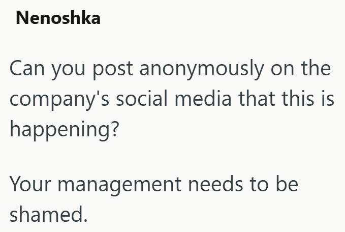 Nenoshka Can you post anonymously on the company's social media that this is happening? Your management needs to be shamed.