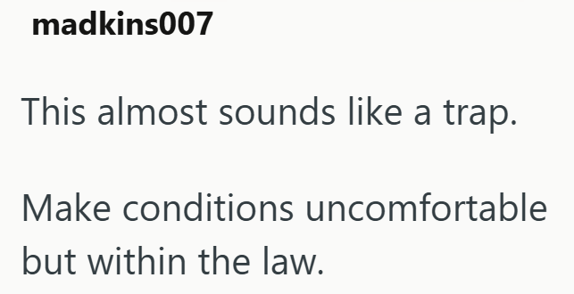 madkins007 This almost sounds like a trap. Make conditions uncomfortable but within the law.