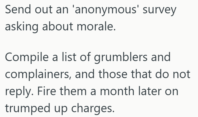 Send out an 'anonymous' survey asking about morale. Compile a list of grumblers and complainers, and those that do not reply. Fire them a month later on trumped up charges.