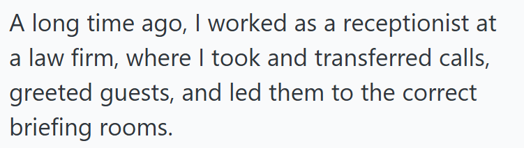 A long time ago, I worked as a receptionist at a law firm, where I took and transferred calls, greeted guests, and led them to the correct briefing rooms.