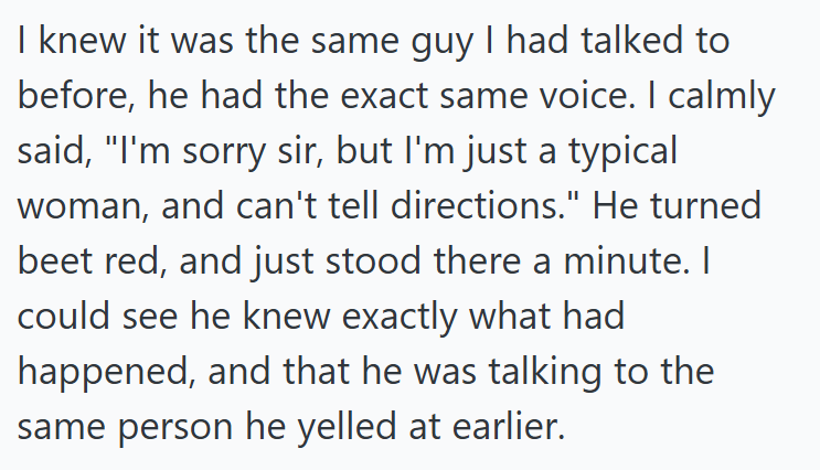 I knew it was the same guy I had talked to before, he had the exact same voice. I calmly said, "I'm sorry sir, but I'm just a typical woman, and can't tell directions." He turned beet red, and just stood there a minute. I could see he knew exactly what had happened, and that he was talking to the same person he yelled at earlier.