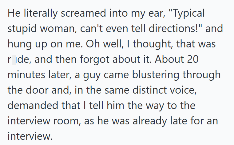 He literally screamed into my ear, "Typical stupid woman, can't even tell directions!" and hung up on me. Oh well, I thought, that was r_de, and then forgot about it. About 20 minutes later, a guy came blustering through the door and, in the same distinct voice, demanded that I tell him the way to the interview room, as he was already late for an interview.