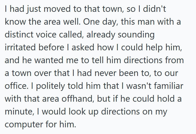I had just moved to that town, so I didn't know the area well. One day, this man with a distinct voice called, already sounding irritated before I asked how I could help him, and he wanted me to tell him directions from a town over that I had never been to, to our office. I politely told him that I wasn't familiar with that area offhand, but if he could hold a minute, I would look up directions on my computer for him.