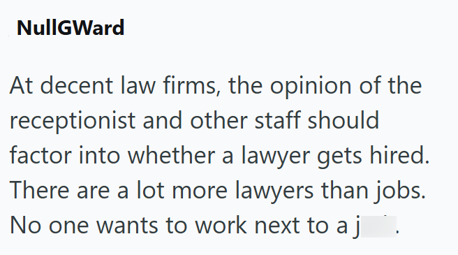 NullGWard At decent law firms, the opinion of the receptionist and other staff should factor into whether a lawyer gets hired. There are a lot more lawyers than jobs. No one wants to work next to aj