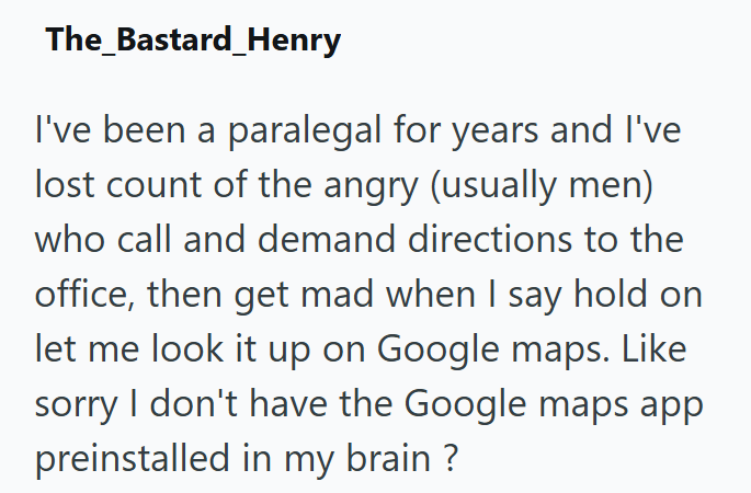 The_Bastard_Henry I've been a paralegal for years and I've lost count of the angry (usually men) who call and demand directions to the office, then get mad when I say hold on let me look it up on Google maps. Like sorry I don't have the Google maps app preinstalled in my brain?