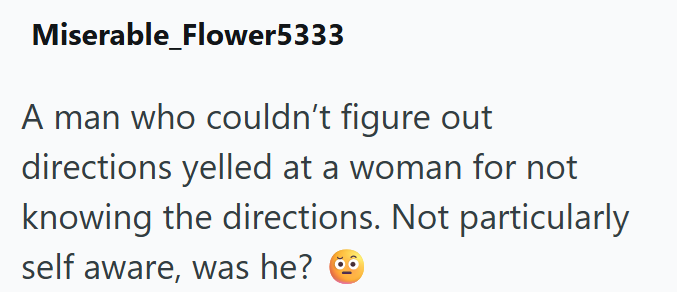 Miserable_Flower5333 A man who couldn't figure out directions yelled at a woman for not knowing the directions. Not particularly self aware, was he?