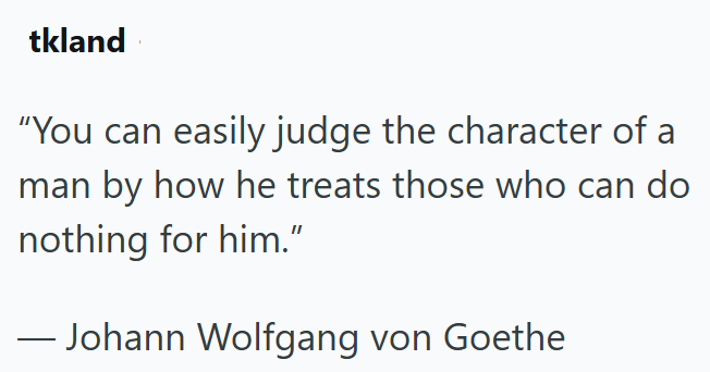 tkland "You can easily judge the character of a man by how he treats those who can do nothing for him." ― Johann Wolfgang von Goethe