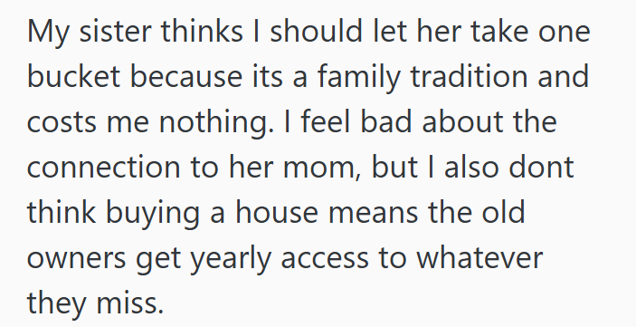 My sister thinks I should let her take one bucket because its a family tradition and costs me nothing. I feel bad about the connection to her mom, but I also dont think buying a house means the old owners get yearly access to whatever they miss.