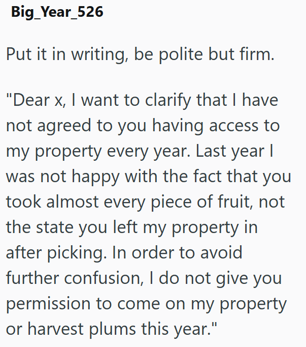 Big_Year_526 Put it in writing, be polite but firm. "Dear x, I want to clarify that I have not agreed to you having access to my property every year. Last year I was not happy with the fact that you took almost every piece of fruit, not the state you left my property in after picking. In order to avoid further confusion, I do not give you permission to come on my property or harvest plums this year."