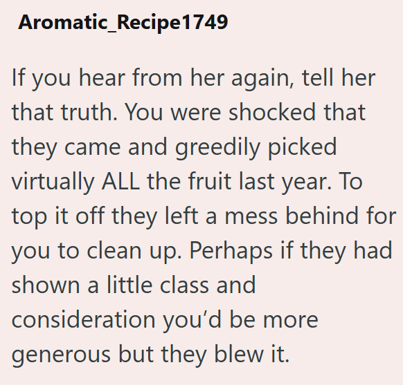Aromatic_Recipe 1749 If you hear from her again, tell her that truth. You were shocked that they came and greedily picked virtually ALL the fruit last year. To top it off they left a mess behind for you to clean up. Perhaps if they had shown a little class and consideration you'd be more generous but they blew it.