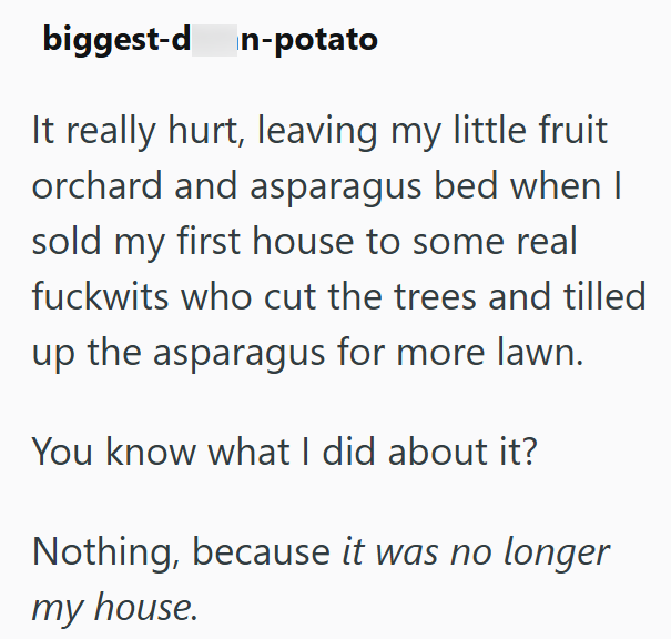 biggest-d n-potato It really hurt, leaving my little fruit orchard and asparagus bed when I sold my first house to some real fuckwits who cut the trees and tilled up the asparagus for more lawn. You know what I did about it? Nothing, because it was no longer my house.