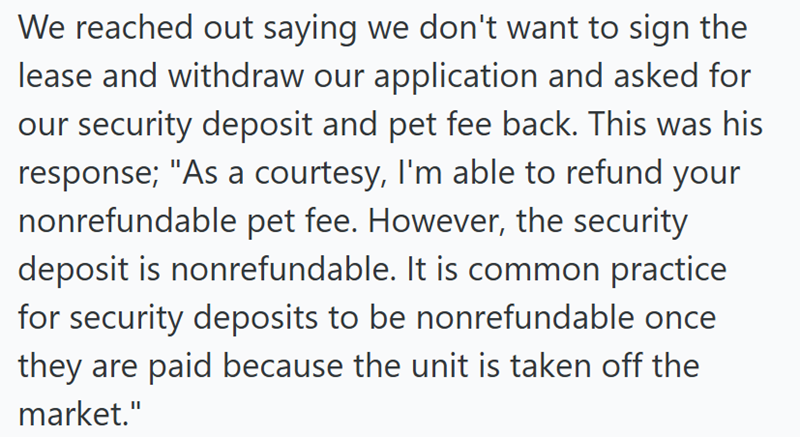 We reached out saying we don't want to sign the lease and withdraw our application and asked for our security deposit and pet fee back. This was his response; "As a courtesy, I'm able to refund your nonrefundable pet fee. However, the security deposit is nonrefundable. It is common practice for security deposits to be nonrefundable once they are paid because the unit is taken off the market."