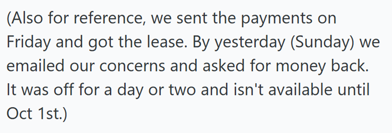 (Also for reference, we sent the payments on Friday and got the lease. By yesterday (Sunday) we emailed our concerns and asked for money back. It was off for a day or two and isn't available until Oct 1st.)