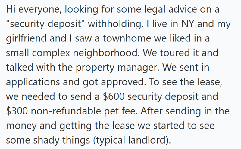 Hi everyone, looking for some legal advice on a "security deposit" withholding. I live in NY and my girlfriend and I saw a townhome we liked in a small complex neighborhood. We toured it and talked with the property manager. We sent in applications and got approved. To see the lease, we needed to send a $600 security deposit and $300 non-refundable pet fee. After sending in the money and getting the lease we started to see some shady things (typical landlord).