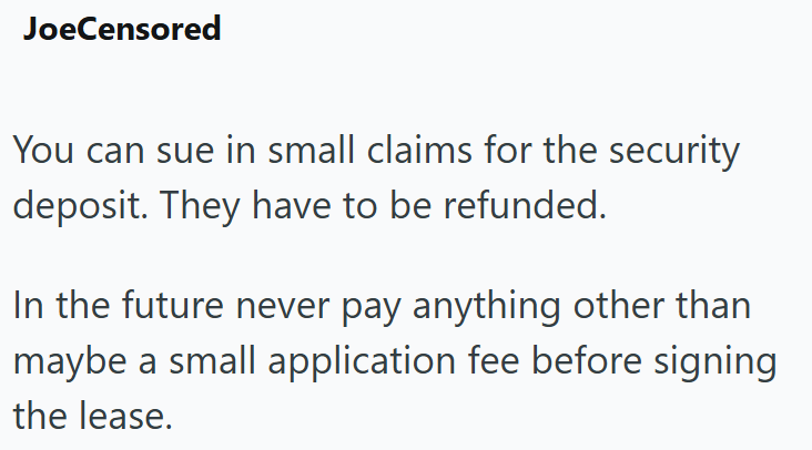JoeCensored You can sue in small claims for the security deposit. They have to be refunded. In the future never pay anything other than maybe a small application fee before signing the lease.