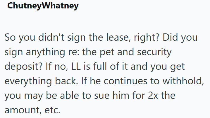 ChutneyWhatney So you didn't sign the lease, right? Did you sign anything re: the pet and security deposit? If no, LL is full of it and you get everything back. If he continues to withhold, you may be able to sue him for 2x the amount, etc.