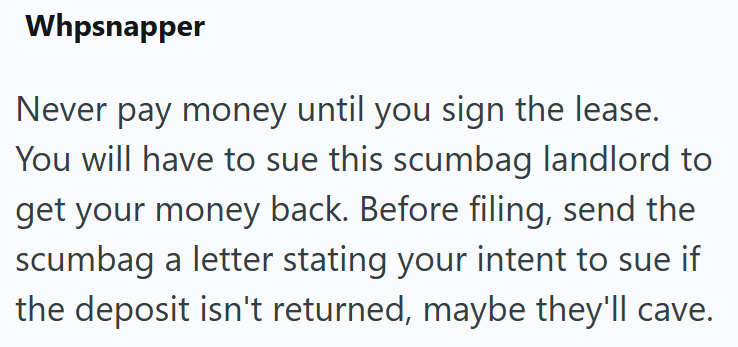 Whpsnapper Never pay money until you sign the lease. You will have to sue this scumbag landlord to get your money back. Before filing, send the scumbag a letter stating your intent to sue if the deposit isn't returned, maybe they'll cave.