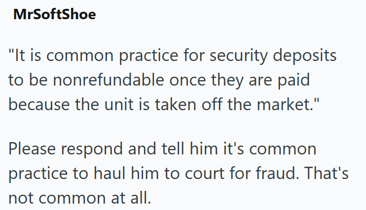 MrSoftShoe "It is common practice for security deposits to be nonrefundable once they are paid because the unit is taken off the market." Please respond and tell him it's common practice to haul him to court for fraud. That's not common at all.