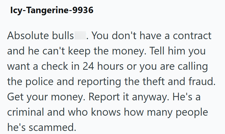 Icy-Tangerine-9936 Absolute bulls. You don't have a contract . and he can't keep the money. Tell him you want a check in 24 hours or you are calling the police and reporting the theft and fraud. Get your money. Report it anyway. He's a criminal and who knows how many people he's scammed.