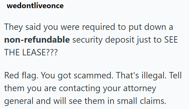 wedontliveonce They said you were required to put down a non-refundable security deposit just to SEE THE LEASE??? Red flag. You got scammed. That's illegal. Tell them you are contacting your attorney general and will see them in small claims.