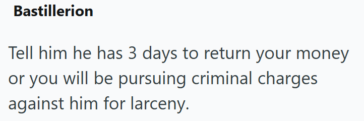 Bastillerion Tell him he has 3 days to return your money or you will be pursuing criminal charges against him for larceny.