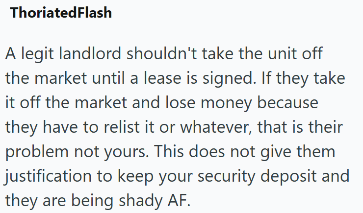 ThoriatedFlash A legit landlord shouldn't take the unit off the market until a lease is signed. If they take it off the market and lose money because they have to relist it or whatever, that is their problem not yours. This does not give them justification to keep your security deposit and they are being shady AF.