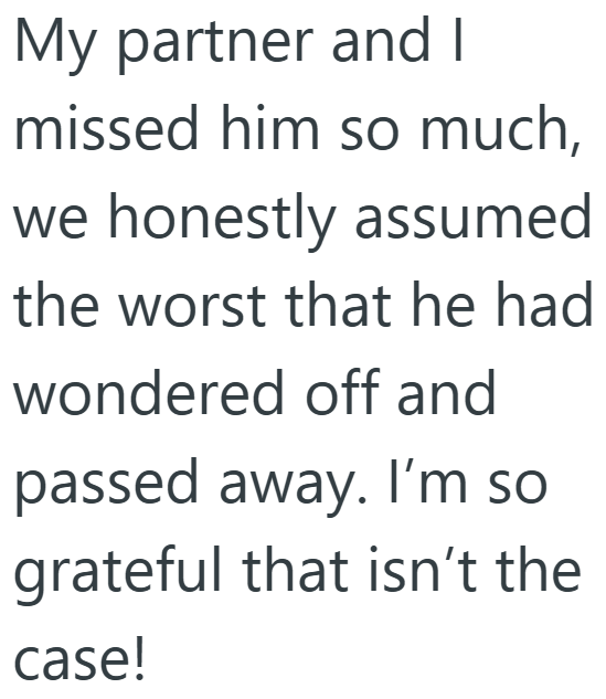 My partner and I missed him so much, we honestly assumed the worst that he had wondered off and passed away. I'm so grateful that isn't the case!