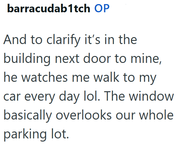 barracudab1tch OP And to clarify it's in the building next door to mine, he watches me walk to my car every day lol. The window basically overlooks our whole parking lot.