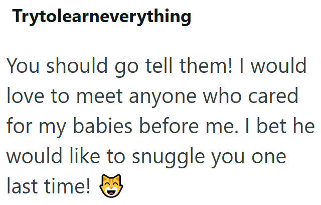 Trytolearneverything You should go tell them! I would love to meet anyone who cared for my babies before me. I bet he would like to snuggle you one last time!