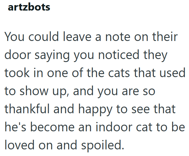 artzbots You could leave a note on their door saying you noticed they took in one of the cats that used to show up, and you are so thankful and happy to see that he's become an indoor cat to be loved on and spoiled.